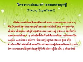โครงงำนประเภทกำรทดลองทฤษฎี
(Theory Experiment)
เป็นโครงงานใช้คอมพิวเตอร์ในการจาลองการทดลองของสาขาต่าง ๆ
ซึ่งเป็นงานที่ไม่สามารถทดลองด้วยสถานการณ์จริงได้ เช่น การจุดระเบิด
เป็นต้น เป็นโครงงานที่ผู้ทาต้องศึกษารวบรวมความรู้ หลักการ ข้อเท็จจริง
และแนวความคิดต่าง ๆ อย่างลึกซึ้งในเรื่องที่ต้องการศึกษา แล้วเสนอเป็น
แนวคิด แบบจาลอง หลักการ ซึ่งอาจอยู่ในรูปของสมการ สูตร หรือ
คาอธิบายก็ได้ พร้อมทั้งนาเสนอวิธีการจาลองทฤษฎีด้วยคอมพิวเตอร์ การทา
โครงงานประเภทนี้มีจุดสาคัญอยู่ที่ผู้ทาต้องมีความรู้เรื่องนั้น ๆ เป็นอย่างดี
 