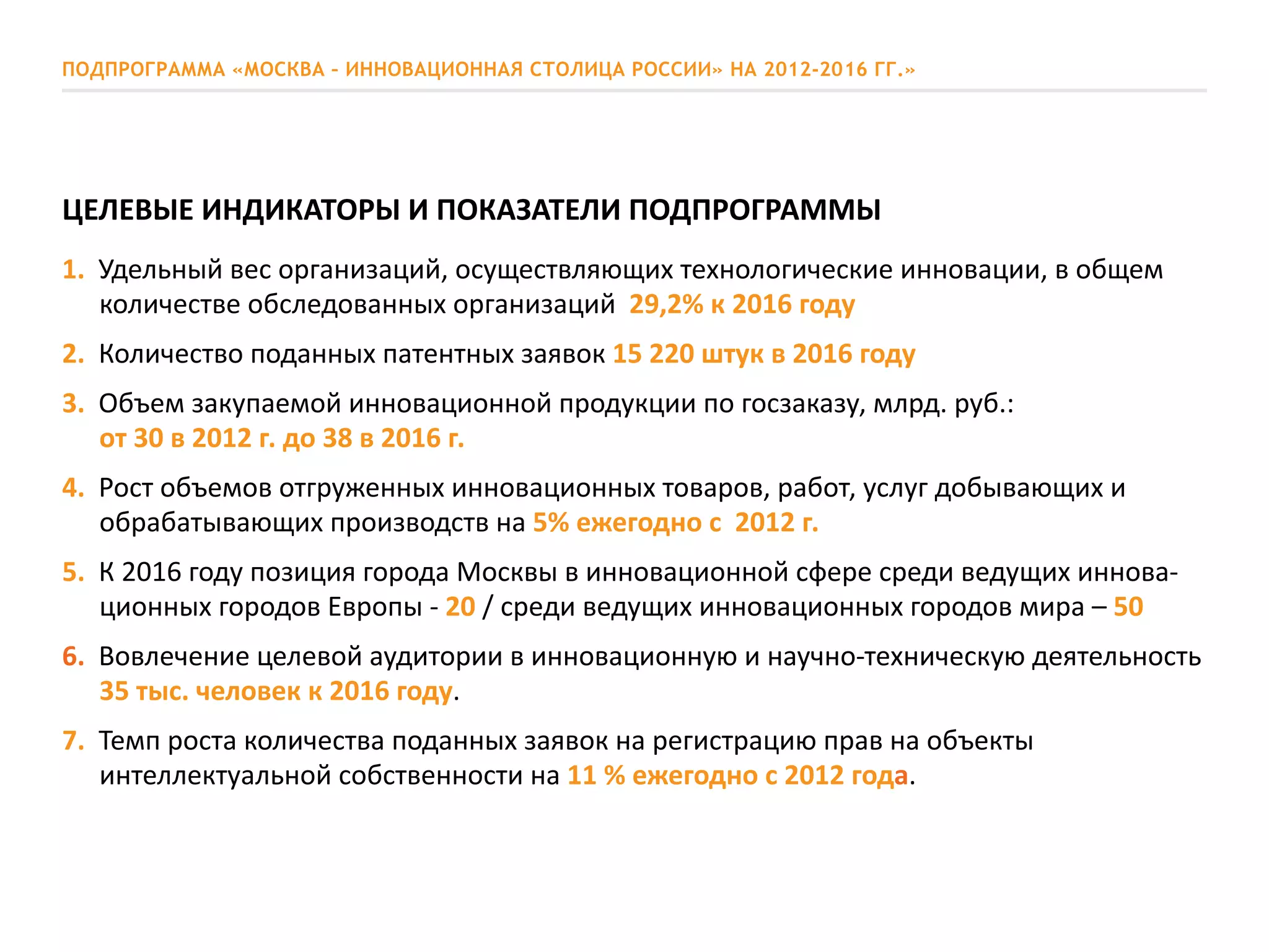 ПОДПРОГРАММА «МОСКВА – ИННОВАЦИОННАЯ СТОЛИЦА РОССИИ» НА 2012-2016 ГГ.»
ЦЕЛЕВЫЕ ИНДИКАТОРЫ И ПОКАЗАТЕЛИ ПОДПРОГРАММЫ
1. Удельный вес организаций, осуществляющих технологические инновации, в общем
количестве обследованных организаций 29,2% к 2016 году
2. Количество поданных патентных заявок 15 220 штук в 2016 году
3. Объем закупаемой инновационной продукции по госзаказу, млрд. руб.:
от 30 в 2012 г. до 38 в 2016 г.
4. Рост объемов отгруженных инновационных товаров, работ, услуг добывающих и
обрабатывающих производств на 5% ежегодно с 2012 г.
5. К 2016 году позиция города Москвы в инновационной сфере среди ведущих иннова-
ционных городов Европы - 20 / среди ведущих инновационных городов мира – 50
6. Вовлечение целевой аудитории в инновационную и научно-техническую деятельность
35 тыс. человек к 2016 году.
7. Темп роста количества поданных заявок на регистрацию прав на объекты
интеллектуальной собственности на 11 % ежегодно с 2012 года.
 