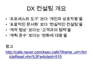 DX 컨설팅 개요
• ‘프로세스와 도구’ 보다 ‘개인과 상호작용’을
• ‘포괄적인 문서화’ 보다 ‘현실적인 컨설팅’을
• ‘계약 협상’ 보다는 ‘고객과의 협력’을
• ‘계획 준수’ 보다는 ‘변화에 대응’을
참고
http://cafe.naver.com/ksec.cafe?iframe_url=/Art
icleRead.nhn%3Farticleid=515
 