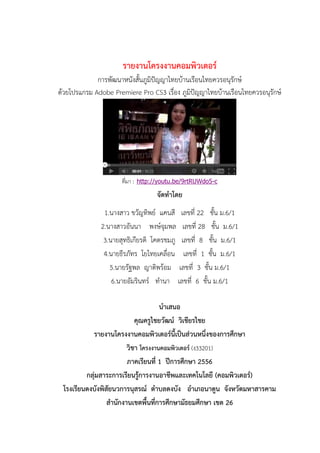 รายงานโครงงานคอมพิวเตอร์
การพัฒนาหนังสั้นภูมิปัญญาไทยบ้านเรือนไทยควรอนุรักษ์
ด้วยโปรแกรม Adobe Premiere Pro CS3 เรื่อง ภูมิปัญญาไทยบ้านเรือนไทยควรอนุรักษ์
ที่มา : http://youtu.be/9rtRUWdo5-c
จัดทาโดย
1.นางสาว ขวัญทิพย์ แคนสี เลขที่ 22 ชั้น ม.6/1
2.นางสาวอันนา พงษ์จุมพล เลขที่ 28 ชั้น ม.6/1
3.นายสุทธิเกียรติ โคตรชมภู เลขที่ 8 ชั้น ม.6/1
4.นายธีรภัทร โยไทยเคลื่อน เลขที่ 1 ชั้น ม.6/1
5.นายรัฐพล ญาติพร้อม เลขที่ 3 ชั้น ม.6/1
6.นายอัมรินทร์ ทานา เลขที่ 6 ชั้น ม.6/1
นาเสนอ
คุณครูไชยวัฒน์ วิเชียรไชย
รายงานโครงงานคอมพิวเตอร์นี้เป็นส่วนหนึ่งของการศึกษา
วิชา โครงงานคอมพิวเตอร์ (ง33201)
ภาคเรียนที่ 1 ปีการศึกษา 2556
กลุ่มสาระการเรียนรู้การงานอาชีพและเทคโนโลยี (คอมพิวเตอร์)
โรงเรียนดงบังพิสัยนวการนุสรณ์ ตาบลดงบัง อาเภอนาดูน จังหวัดมหาสารคาม
สานักงานเขตพื้นที่การศึกษามัธยมศึกษา เขต 26
 