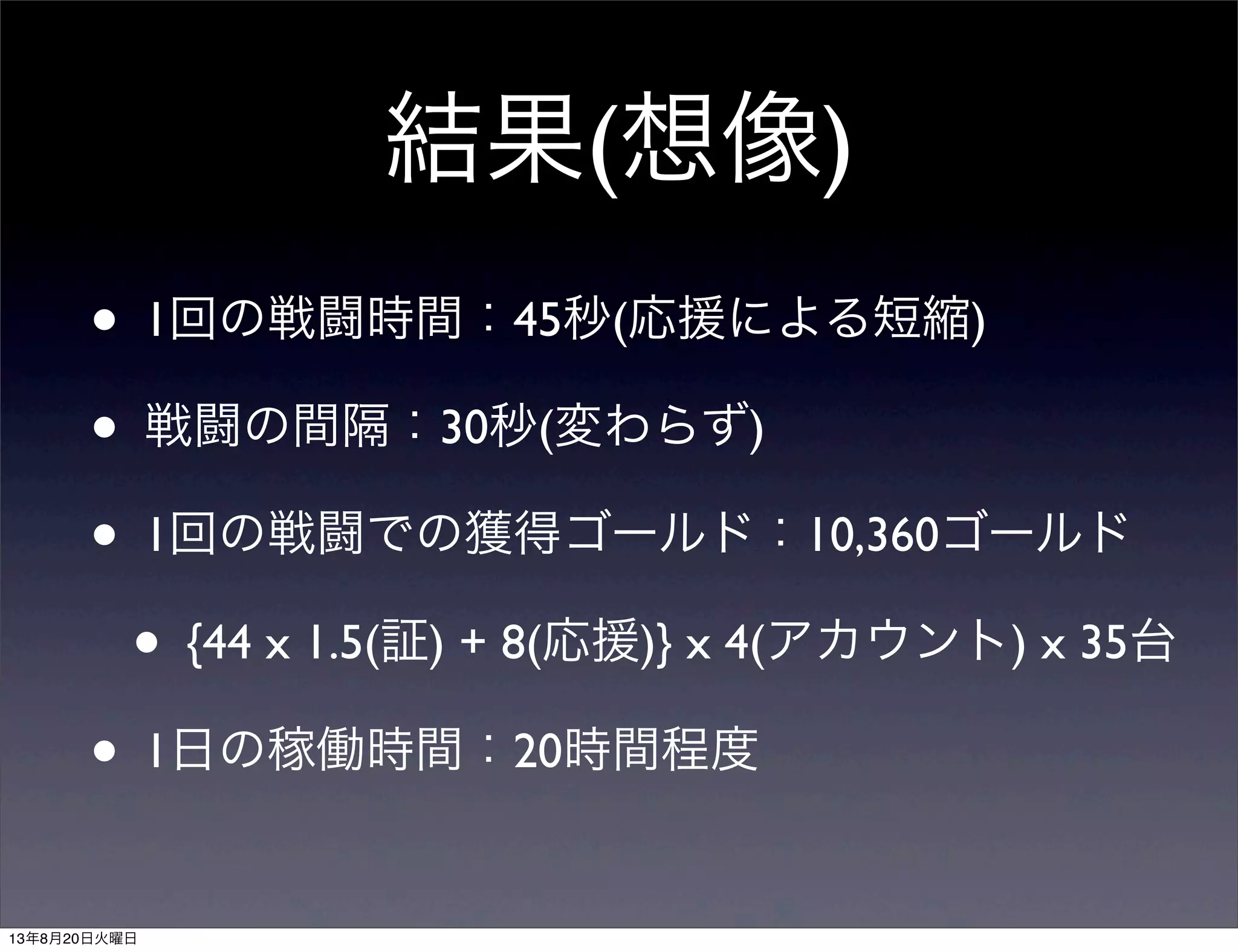 結果(想像)
• 1回の戦闘時間：45秒(応援による短縮)
• 戦闘の間隔：30秒(変わらず)
• 1回の戦闘での獲得ゴールド：10,360ゴールド
• {44 x 1.5(証) + 8(応援)} x 4(アカウント) x 35台
• 1日の稼働時間：20時間程度
13年8月20日火曜日
 