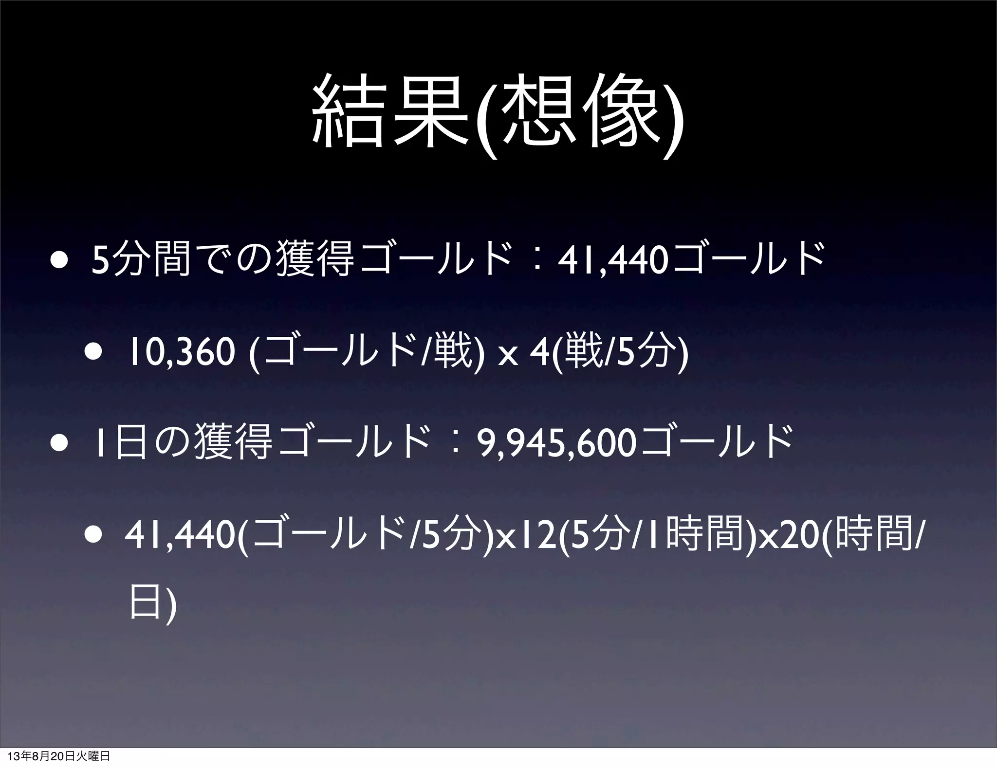 結果(想像)
• 5分間での獲得ゴールド：41,440ゴールド
• 10,360 (ゴールド/戦) x 4(戦/5分)
• 1日の獲得ゴールド：9,945,600ゴールド
• 41,440(ゴールド/5分)x12(5分/1時間)x20(時間/
日)
13年8月20日火曜日
 