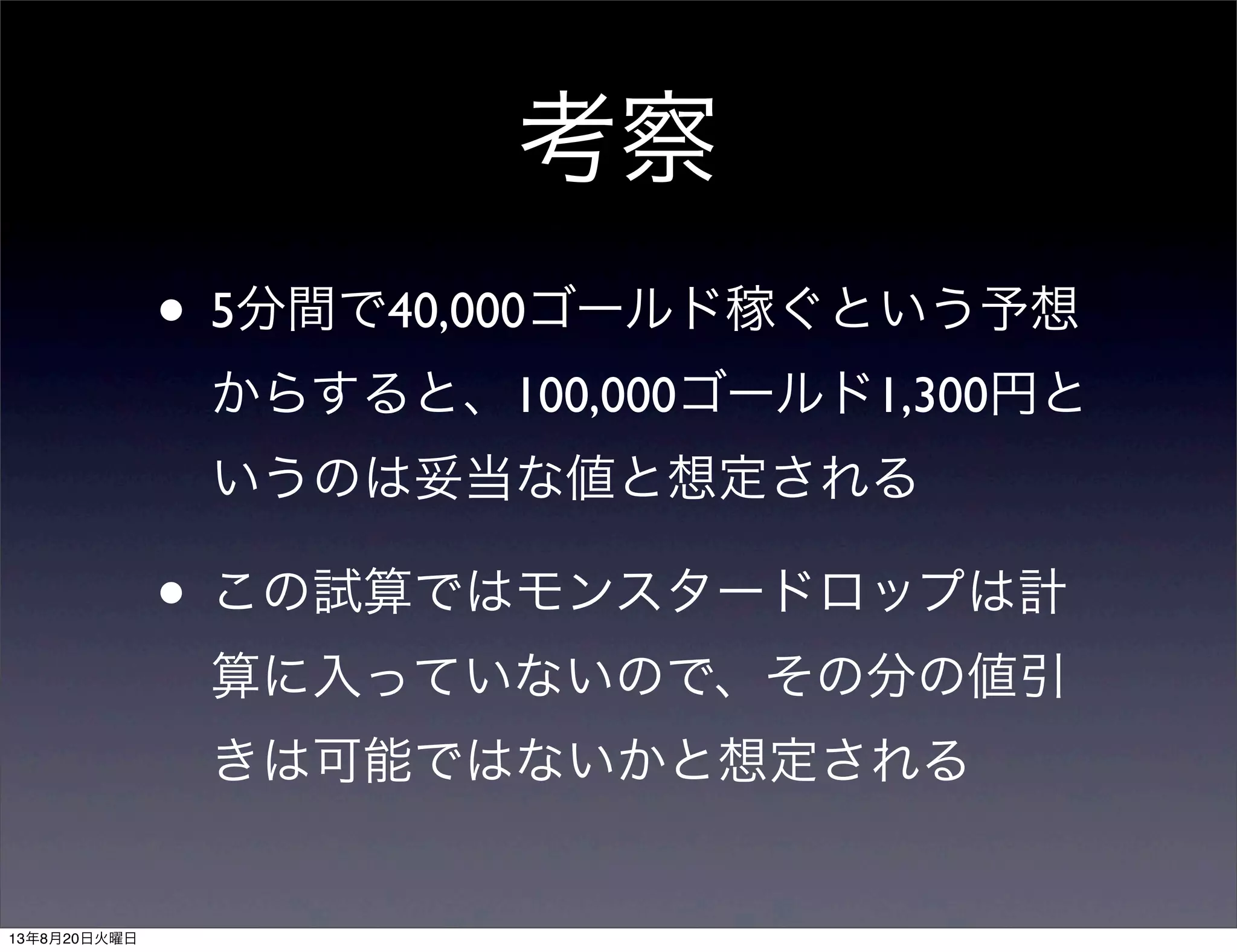 考察
• 5分間で40,000ゴールド稼ぐという予想
からすると、100,000ゴールド1,300円と
いうのは妥当な値と想定される
• この試算ではモンスタードロップは計
算に入っていないので、その分の値引
きは可能ではないかと想定される
13年8月20日火曜日
 