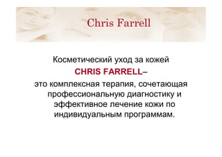 Косметический уход за кожей
CHRIS FARRELL–
это комплексная терапия, сочетающая
профессиональную диагностику и
эффективное лечение кожи по
индивидуальным программам.
Chris Farrell
 