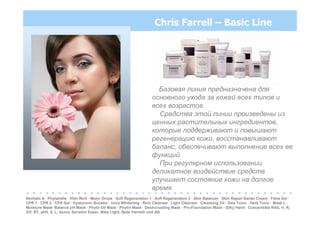 Chris Farrell – Basic Line
Базовая линия предназначена для
основного ухода за кожей всех типов и
всех возрастов.
Средства этой линии произведены из
ценных растительных ингредиентов,
которые поддерживают и повышают
регенерацию кожи, восстанавливают
баланс, обеспечивают выполнение всех ее
функций.
При регулярном использовании
деликатное воздействие средств
улучшает состояние кожи на долгое
время.
. . . . . . . . . . . . . . . . . . . . . . . . . . . . . . . . . . . . . . . . . .
Revitam A · Phytamille · Vitin Rich · Moon Drops · Soft Regeneration 1 · Soft Regeneration 2 · Skin Balancer · Skin Repair·Santel Cream · Fibra Gel ·
CPR 1 · CPR 2 · CPR Gel · Hyaluronic Booster · Ivory Whitening · Rich Cleanser · Light Cleanser · Cleansing Oil · Dew Tonic · Herb Tonic · Mask L ·
Moisture Mask· Balance pH-Mask · Phyto-Oil Mask · Phytin Mask · Desincrusting Mask · Pro-Foundation Mask · Silky Hand · Concentrate RAS, H, R,
GV, RT, pH5, S, L, Acnol, Seristim Super, Mela Light, Seda Varnish und AB
 
