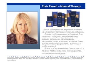 Chris Farrell – Mineral Therapy
Линия «Минеральная терапия» основана
на открытиях ортомолекулярной медицины.
Основа средств линии – водоросли. В их
составе – минералы, микроэлементы,
энзимы, витамины, полисахариды,
каррагенан, агар, альгинат, которые дают
ошеломляющие результаты в лечении и
уходе за кожей.
Линия предназначена для детоксикации и
лечения проблемной кожи всех возрастов,
профилактики старения.
Rich Vitality System · Deep Moisturizing Booster · Sebum Balancer · Cell Protection Elexir · Eyelid Protection · Thalasso Powder Jelly
Dew Drop Moisture Mask · Pure Skin Mask · Skin Deep Cleanser · Defense Improving Tonic · Concret Pure Skin · Concret Dew Drop·
Concret Baktol
. . . . . . . . . . . . . . . . . . . . . . . . . . . . . . . . . . . . . . . . . .
 