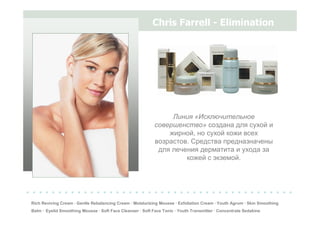 Chris Farrell - Elimination
Rich Reviving Cream · Gentle Rebalancing Cream · Moisturizing Mousse · Exfoliation Cream · Youth Agrum · Skin Smoothing
Balm · Eyelid Smoothing Mousse · Soft Face Cleanser · Soft Face Tonic · Youth Transmitter · Concentrate Sedakine
Линия «Исключительное
совершенство» создана для сухой и
жирной, но сухой кожи всех
возрастов. Средства предназначены
для лечения дерматита и ухода за
кожей с экземой.
. . . . . . . . . . . . . . . . . . . . . . . . . . . . . . . . . . . . . . . . . .
 