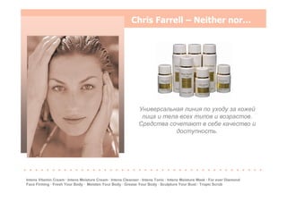 Chris Farrell – Neither nor…
Универсальная линия по уходу за кожей
лица и тела всех типов и возрастов.
Средства сочетают в себе качество и
доступность.
. . . . . . . . . . . . . . . . . . . . . . . . . . . . . . . . . . . . . . . . . .
Intens Vitamin Cream · Intens Moisture Cream · Intens Cleanser · Intens Tonic · Intens Moisture Mask · For ever Diamond
Face Firming · Fresh Your Body · Moisten Your Body · Grease Your Body · Sculpture Your Bust · Tropic Scrub
 