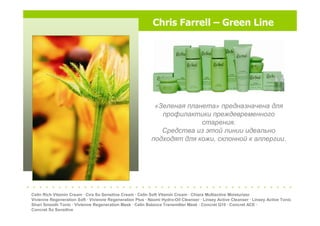 Chris Farrell – Green Line
«Зеленая планета» предназначена для
профилактики преждевременного
старения.
Средства из этой линии идеально
подходят для кожи, склонной к аллергии.
Celin Rich Vitamin Cream · Cira So Sensitive Cream · Celin Soft Vitamin Cream · Chiara Multiactive Moisturizer
Vivienne Regeneration Soft · Vivienne Regeneration Plus · Naomi Hydro-Oil Cleanser · Linsey Active Cleanser · Linsey Active Tonic
Shari Smooth Tonic · Vivienne Regeneration Mask · Celin Balance Transmitter Mask · Concret Q10 · Concret ACE ·
Concret So Sensitive
. . . . . . . . . . . . . . . . . . . . . . . . . . . . . . . . . . . . . . . . . .
 