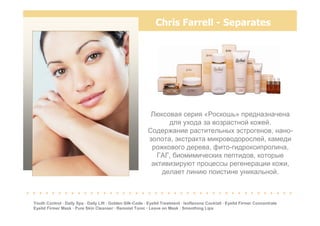Chris Farrell - Separates
Youth Control · Daily Spa · Daily Lift · Golden Silk-Code · Eyelid Treatment · Isoflavone Cocktail · Eyelid Firmer Concentrate
Eyelid Firmer Mask · Pure Skin Cleanser · Remoist Tonic · Leave on Mask · Smoothing Lips
Люксовая серия «Роскошь» предназначена
для ухода за возрастной кожей.
Содержание растительных эстрогенов, нано-
золота, экстракта микроводорослей, камеди
рожкового дерева, фито-гидроксипролина,
ГАГ, биомимических пептидов, которые
активизируют процессы регенерации кожи,
делает линию поистине уникальной.
. . . . . . . . . . . . . . . . . . . . . . . . . . . . . . . . . . . . . . . . . .
 