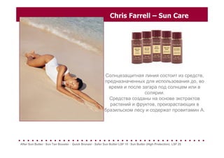 Chris Farrell – Sun Care
Солнцезащитная линия состоит из средств,
предназначенных для использования до, во
время и после загара под солнцем или в
солярии.
Средства созданы на основе экстрактов
растений и фруктов, произрастающих в
бразильском лесу и содержат провитамин А.
. . . . . . . . . . . . . . . . . . . . . . . . . . . . . . . . . . . . . . . . . .
After Sun Butter · Sun Tan Booster · Quick Bronzer · Safer Sun Butter LSF 15 · Sun Butter (High Protection) LSF 25
 