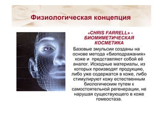 «CHRIS FARRELL» -
БИОМИМЕТИЧЕСКАЯ
КОСМЕТИКА
Базовые эмульсии созданы на
основе метода «биоподражания»
коже и представляют собой её
аналог. Исходные материалы, из
которых производят продукцию,
либо уже содержатся в коже, либо
стимулируют кожу естественным
биологическим путем к
самостоятельной регенерации, не
нарушая существующего в коже
гомеостаза.
Физиологическая концепция
 