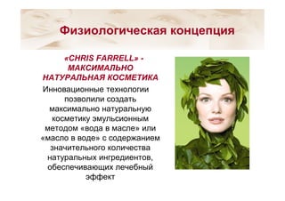 «CHRIS FARRELL» -
МАКСИМАЛЬНО
НАТУРАЛЬНАЯ КОСМЕТИКА
Инновационные технологии
позволили создать
максимально натуральную
косметику эмульсионным
методом «вода в масле» или
«масло в воде» с содержанием
значительного количества
натуральных ингредиентов,
обеспечивающих лечебный
эффект
Физиологическая концепция
 