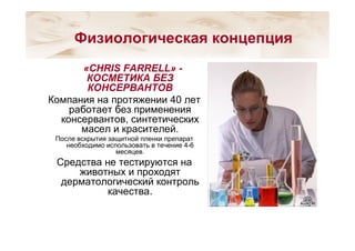 «CHRIS FARRELL» -
КОСМЕТИКА БЕЗ
КОНСЕРВАНТОВ
Компания на протяжении 40 лет
работает без применения
консервантов, синтетических
масел и красителей.
После вскрытия защитной пленки препарат
необходимо использовать в течение 4-6
месяцев.
Средства не тестируются на
животных и проходят
дерматологический контроль
качества.
Физиологическая концепция
 