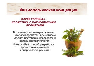 «CHRIS FARRELL» -
КОСМЕТИКА С НАТУРАЛЬНЫМИ
АРОМАТАМИ
В косметике используется метод
«окраски аромата», при котором
аромат постепенно испаряется и
запахи нейтрализуются.
Этот особый способ разработки
ароматов не вызывает
аллергических реакций.
Физиологическая концепция
 