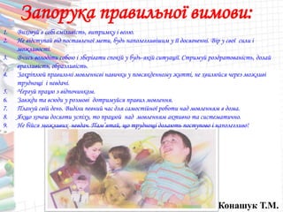Конашук Т.М.
Запорука правильної вимови:
1. Виховуй в собі сміливість, витримку і волю.
2. Не відступай від поставленої мети, будь наполегливішим у її досягненні. Вір у свої сили і
можливості.
3. Вчись володіти собою і зберігати спокій у будь-якій ситуації. Стримуй роздратованість, долай
вразливість, образливість.
4. Закріплюй правильні мовленнєві навички у повсякденному житті, не хвилюйся через можливі
труднощі і невдачі.
5. Чергуй працю з відпочинком.
6. Завжди та всюди у розмові дотримуйся правил мовлення.
7. Плануй свій день. Виділи певний час для самостійної роботи над мовленням в дома.
8. Якщо хочеш досягти успіху, то працюй над мовленням активно та систематично.
9. Не бійся можливих невдач. Пам’ятай, що труднощі долають поступово і наполегливо!
 