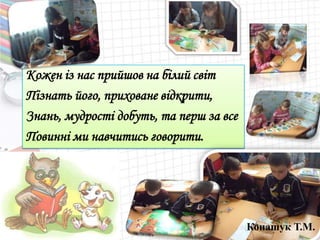 Кожен із нас прийшов на білий світ
Пізнать його, приховане відкрити,
Знань, мудрості добуть, та перш за все
Повинні ми навчитись говорити.
Конашук Т.М.
 