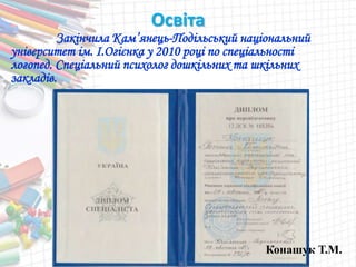 Освіта
Закінчила Кам’янець-Подільський національний
університет ім. І.Огієнка у 2010 році по спеціальності
логопед. Спеціальний психолог дошкільних та шкільних
закладів.
Конашук Т.М.
 