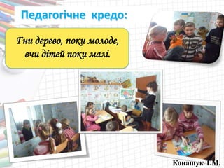 Педагогічне кредо:
Гни дерево, поки молоде,
вчи дітей поки малі.
Конашук Т.М.
 