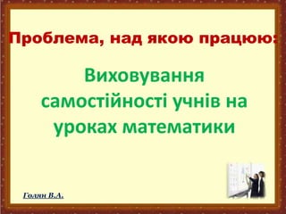 Проблема, над якою працюю:
Виховування
самостійності учнів на
уроках математики
Голян В.А.
 