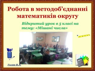 Робота в методоб’єднанні
математиків округу
Відкритий урок в 5 класі на
тему: «Мішані числа»
Голян В.А.
 