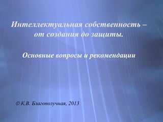 Интеллектуальная собственность –
от создания до защиты.
Основные вопросы и рекомендации
 К.В. Благополучная, 2013
 