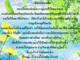 กลางคืนของฉันมีดาว อยู่บนฟ้าไกลมากมาย
ดวงจันทร์ที่ลอยไกลๆก็ของฉัน มีลมพัดมาเบาๆให้นอนฝันดีด้วยกัน และที่
ขาดไม่ได้เลย ก็คือนิทาน มีสัตว์ร้าย มีเจ้าหญิง และมีเจ้าชายที่ช่างกล้า
หาญ ฝ่ าพายุก็ไม่หวั่น
แดดจะร้อนไปเจ้าชายก็ไม่กลัว แค่ได้คุ้มครองโลกใบนี้และได้ช่วยเจ้าหญิง
และทั้ง 2 ก็รักกัน กลางคืนของฉันมีดาว และมีนิทานก่อนนอน บางทีก็
เป็นละคร อย่างที่ขอ กลางคืนช่างดีจริงๆ
เมื่อมีนิทานของพ่อ อยากได้ฟังอย่างนี้ไป ทุกๆคืน(ซ้า)
จะจดจาไปแสนนาน ช่วงวันเวลาที่ดีอย่างวันนี้
ฉันอุ่นในหัวใจจังเลย(ซ้า)
เจ้าหญิง เจ้าชายก็ได้รักกัน นิรันดร์
นิทานของพ่อ
 