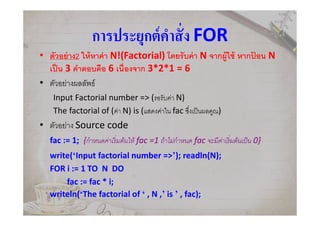 การประยุกต์คําสัง FOR
• ตัวอย่าง2 ให้หาค่า N!(Factorial) โดยรับค่า N จากผู้ใช้ หากป้ อน N
เป็น 3 คําตอบคือ 6 เนืองจาก 3*2*1 = 6
• ตัวอย่างผลลัพธ์
Input Factorial number => (รอรับค่า N)
The factorial of (ค่า N) is (แสดงค่าใน fac ซึงเป็นผลคูณ)
• ตัวอย่าง Source code
fac := 1; {กําหนดค่าเริมต้นให้ fac =1 ถ้าไม่กําหนด fac จะมีค่าเริมต้นเป็น 0}
write(‘Input factorial number =>’); readln(N);
FOR i := 1 TO N DO
fac := fac * i;
writeln(‘The factorial of ‘ , N ,’ is ’ , fac);
 