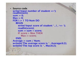 • Source code
write(‘Input number of student =>’);
readln(num);
sum := 0;
Max := 0;
FOR i := 1 TO Num DO
BEGIN
write(‘Input score of student ’ , i , ‘=> ’);
readln(score);
sum := sum + score;
IF score > Max THEN
Max := score;
END;
Average := sum / Num;
writeln(‘The average score is ’ , Average:6:2);
writeln(‘The top score is ’ , Max:6:2);
 