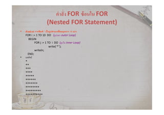 คําสัง FOR ซ้อนใน FOR
(Nested FOR Statement)
• ตัวอย่าง6 การพิมพ์ * เป็นรูปสามเหลียมมุมฉาก 10 แถว
FOR i := 1 TO 10 DO {ลูปนอก outer Loop}
BEGIN
FOR j := 1 TO i DO {ลูปใน inner Loop}
write(‘*’);
writeln;
END;
• ผลลัพธ์
*
**
***
****
*****
******
*******
********
*********
**********
 