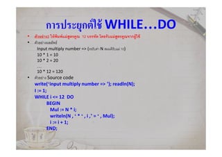 การประยุกต์ใช้ WHILE…DO
• ตัวอย่าง3 ให้พิมพ์แม่สูตรคูณ 12 บรรทัด โดยรับแม่สูตรคูณจากผู้ใช้
• ตัวอย่างผลลัพธ์
Input multiply number => (รอรับค่า N สมมติรับแม่ 10)
10 * 1 = 10
10 * 2 = 20
…
10 * 12 = 120
• ตัวอย่าง Source code
write(‘input multiply number => ’); readln(N);
I := 1;
WHILE i <= 12 DO
BEGIN
Mul := N * i;
writeln(N , ‘ * ‘ , i ,’ = ‘ , Mul);
i := i + 1;
END;
 