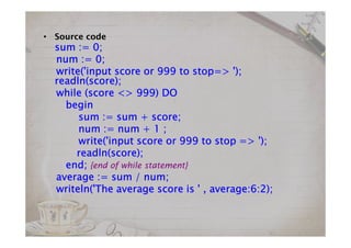 • Source code
sum :=sum :=sum :=sum := 0000;;;;
num :=num :=num :=num := 0000;;;;
write('input scorewrite('input scorewrite('input scorewrite('input score orororor 999999999999 to stopto stopto stopto stop=> ');=> ');=> ');=> ');
readln(score);readln(score);readln(score);readln(score);
while (score <>while (score <>while (score <>while (score <> 999999999999) DO) DO) DO) DO
beginbeginbeginbegin
sum := sum + score;sum := sum + score;sum := sum + score;sum := sum + score;
num := num +num := num +num := num +num := num + 1111 ;;;;
write('input scorewrite('input scorewrite('input scorewrite('input score orororor 999999999999 to stopto stopto stopto stop => ');=> ');=> ');=> ');
readln(score);readln(score);readln(score);readln(score);
end;end;end;end; {end of while statement}
average := sum / num;average := sum / num;average := sum / num;average := sum / num;
writeln('The average score is ' , average:writeln('The average score is ' , average:writeln('The average score is ' , average:writeln('The average score is ' , average:6666::::2222););););
 