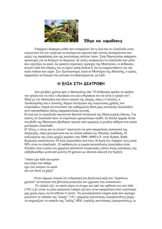 Έζημα θαη παραδόζεης
Τπάξρνπλ δηάθνξνη κχζνη πνπ αλαθέξνπλ φηη ε ειηά θαη ην ειαηφιαδν είλαη
επεξγεηηθά γηα ηελ ςπρή θαη ην πλεχκα θαη αξθεηνί απφ απηνχο δηαηεξνχληαη ζαλ
κέξνο ηεο παξάδνζεο θαη ηεο θνπιηνχξαο πνιιψλ ιαψλ. ΢ηελ Πνξηνγαιία ππάξρνπλ
πξνζεπρέο γηα λα δηψμνπλ ην δαηκφλην. ΢ε απηέο αλαθέξεηαη ην ειαηφιαδν ζαλ κέζν
πνπ εμαγλίδεη ην θαθφ. ΢ε αξθεηέο αγξνηηθέο πεξηνρέο ηεο Μεζνγείνπ, νη άλζξσπνη
πεηνχλ ιάδη ζην έδαθνο γηα λα έρνπλ θαιή ζνδεηά ή γηα λα επραξηζηήζνπλ γηα ηελ
θαιή ζνδεηά πνπ είραλ. ΢ην Υξηζηηαληζκφ, θαηά ην Μπζηήξην ηεο Βάπηηζεο, ν ηεξέαο
ζρεκαηίδεη ην ΢ηαπξφ ζην κέησπν ηνπ βαπηηδφκελνπ, κε ιάδη.
Ε ΓΘΖΑ ΟΠΕ ΔΖΑΠΞΜΦΕ
Γχν ρηιηάδεο ρξφληα πξηλ ν Ηππνθξάηεο είπε "Ο άλζξσπνο πξέπεη λα αθήζεη
ηελ ηξνθή ηνπ λα γίλεη ε ζεξαπεία ηνπ θαη ε ζεξαπεία ηνπ λα είλαη ε ηξνθή ηνπ".
Μαδί κε ηνλ Ηππνθξάηε θαη άιινη γηαηξνί ηεο επνρήο, φπσο ν Γαιελφο, ν
Γηνζθνπξίδεο θαη ν Γηνθιήο, ζεξκνί ζπλήγνξνη ηεο επεξγεηηθήο ρξήζεο ηνπ
ειαηνιάδνπ, ζπρλά ζπληζηνχζαλ ηελ θαζεκεξηλή δφζε κηαο θνπηαιηάο ειαηνιάδνπ
αληί νπνηαζδήπνηε άιιεο θαξκαθεπηηθήο αγσγήο
Ζ ειηά θαη ην ειαηφιαδν απνηεινχλ βαζηθά ζπζηαηηθά ηεο Μεζνγεηαθήο δίαηηαο. Γηα
αηψλεο ην ειαηφιαδν ήηαλ ην θπξηφηεξν εκπνξεχζηκν αγαζφ. ΢ε πνιιά αξραία πινία
ζην βπζφ ηεο Μεζνγείνπ βξέζεθαλ θνξηία απφ ακθνξείο ε κεγάια πηζάξηα ζηα νπνία
κεηέθεξαλ ειαηφιαδν.
Ο "ζίηνο, ν νίλνο θαη ην έιαηνλ" απνηεινχλ ηα ηξία απαξαίηεηα ζπζηαηηθά ηεο
δηαηξνθήο, φπσο θαλεξψλεηαη θαη ζε πνιιά εδάθηα ηεο Παιαηάο Γηαζήθεο. Ζ
θαιιηέξγεηα ηεο ειηάο αξρίδεη πεξίπνπ ζηα 5000 -4000 π.Υ. ζηελ Κξήηε. Κάζε
Κξεηηθφο θαηαλαιψλεη 30 θηιά ειαηνιάδνπ αλά έηνο. Ζ πεγή ησλ ιηπαξψλ ηνπο θαηά
90% είλαη ην ειαηφιαδν . Ζ ππφζεζε φηη ε επξεία θαηαλάισζε ειαηνιάδνπ ζηελ
Διιάδα είλαη ε αηηία ηνπ ρακεινχ πνζνζηνχ ζηεθαληαίαο λφζνπ ζηνπο θαηνίθνπο ηεο
επηβεβαηψζεθε κεηά απφ κειέηε 30 ρξφλσλ κε ηδαληθή επηινγή ηελ Κξήηε.
"Απνχ έρεη ιάδη θαη θξαζί
θαη ζηάξη ζην πηζάξη
έρεη ηνπ θφζκνπ ηα θαιά
θαη ηνπ ζενχ ηε ράξε"
Δίλαη ζήκεξα γλσζηφ φηη ε ζξεπηηθή θαη βηνινγηθή αμία ηνπ "πξαζίλνπ
ρξπζνχ" ζπλίζηαηαη ζηε βέιηηζηε αλαινγία ησλ ρεκηθψλ ηνπ ζπζηαηηθψλ.
Σν ειατθφ νμχ -ην νπνίν θέξεη ην φλνκα ηνπ απφ ηελ αθζνλία ηνπ ζην ιάδη
(74% θ.β.) είλαη ην κφλν αθφξεζην ιηπαξφ νμχ πνπ είλαη απαξαίηεην ζηνλ νξγαληζκφ
καο ρσξίο φκσο λα ζπληίζεηαη ζ' απηφλ. Σα κνλναθφξεζηα ιηπαξά νμέα πνπ πεξηέρεη
κεηψλνπλ ην επίπεδν ηεο "θαθήο" 1-01- (ρακειήο ππθλφηεηαο ιηπνπξσηετλεο) ρσξίο
λα επεξεάδνπλ ην επίπεδν ηεο "θαιήο" ΖDL (πςειήο ππθλφηεηαο ιηπνπξσηετλεο), νη
 