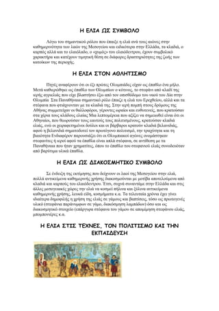 Ε ΓΘΖΑ ΩΟ ΟΡΙΒΜΘΜ
Λφγσ ηνπ ζεκαληηθνχ ξφινπ πνπ έπαημε ε ειηά αλά ηνπο αηψλεο ζηελ
θαζεκεξηλφηεηα ησλ ιαψλ ηεο Μεζνγείνπ θαη εηδηθφηεξα ζηελ Διιάδα, ηα θιαδηά, ν
θαξπφο αιιά θαη ην ειαηφιαδν, ν «ρπκφο» ηνπ ειαηφδεληξνπ, έρνπλ ζπκβνιηθφ
ραξαθηήξα θαη θαηέρνπλ ηηκεηηθή ζέζε ζε δηάθνξεο δξαζηεξηφηεηεο ηεο δσήο ησλ
θαηνίθσλ ηεο πεξηνρήο.
Ε ΓΘΖΑ ΟΠΜΚ ΑΘΘΕΠΖΟΙΜ
Πεγέο αλαθέξνπλ φηη νη έμη πξψηεο Οιπκπηάδεο είραλ σο έπαζιν έλα κήιν.
Μεηά θαζηεξψζεθε σο έπαζιν ησλ Οιπκπίσλ ν θφηηλνο, ην ζηεθάλη απφ θιαδί ηεο
ηεξήο αγξηειηάο πνπ είρε βιαζηήζεη έμσ απφ ηνλ νπηζζφδνκν ηνπ λανχ ηνπ Γία ζηελ
Οιπκπία ΢ηα Παλαζήλαηα ζεκαληηθφ ξφιν έπαηδε ε ειηά ηνπ Δξερζείνπ, αιιά θαη ηα
ζηέθαλα πνπ θηηάρλνληαλ κε ηα θιαδηά ηεο. ΢ηελ ηεξή πνκπή ζηνπο δξφκνπο ηεο
Αζήλαο ζπκκεηείραλ νη ζαιινθφξνη, γέξνληεο σξαίνη θαη επζπηελείο, πνπ θξαηνχζαλ
ζηα ρέξηα ηνπο θιάδνπο ειαίαο Μηα ιεπηνκέξεηα πνπ αμίδεη λα ζεκεησζεί είλαη φηη νη
Αζελαίνη, πνπ ζεσξνχζαλ ηνπο εαπηνχο ηνπο πνιηηηζκέλνπο, θξαηνχζαλ θιαδηά
ειηάο, ελψ νη ρεηξαθεηεκέλνη δνχινη θαη νη βάξβαξνη θξαηνχλ θιαδηά βειαληδηάο,
αθνχ ε βειαληδηά ζεκαηνδνηεί ηνλ πξσηφγνλν πνιηηηζκφ, ηελ ηξαρχηεηα θαη ηε
βηαηφηεηα Δλδηαθέξνλ παξνπζηάδεη φηη νη Οιπκπηαθνί αγψλεο νλνκάζηεθαλ
ζηεθαλίηεο ή ηεξνί αθνχ ηα έπαζια είλαη απιά ζηέθαλα, ζε αληίζεζε κε ηα
Παλαζήλαηα πνπ ήηαλ ρξεκαηίηεο, φπνπ ην έπαζιν ηνπ ζηεθαληνχ ειηάο ζπλνδεπφηαλ
απφ βαξχηηκα πιηθά έπαζια.
Ε ΓΘΖΑ ΩΟ ΔΖΑΗΜΟΙΕΠΖΗΜ ΟΡΙΒΜΘΜ
΢ε έλδεημε ηεο εθηίκεζεο πνπ δείρλνπλ νη ιανί ηεο Μεζνγείνπ ζηελ ειηά,
πνιιά αληηθείκελα θαζεκεξηλήο ρξήζεο δηαθνζκνχληαη κε κνηίβα απνηεινχκελα απφ
θιαδηά θαη θαξπνχο ηνπ ειαηφδεληξνπ. Έηζη, ζπρλά ζπλαληάκε ζηελ Διιάδα θαη ζηηο
άιιεο κεζνγεηαθέο ρψξεο ηελ ειηά λα θνζκεί πήιηλα θαη μχιηλα αληηθείκελα
θαζεκεξηλήο ρξήζεο, ιεπθά είδε, θνζκήκαηα θ.α. Σα ηειεπηαία ρξφληα έρεη γίλεη
ηδηαίηεξα δεκνθηιήο ε ρξήζε ηεο ειηάο ζε γάκνπο θαη βαπηίζεηο, ηφζν σο πξσηνγελέο
πιηθφ (ζηεθάληα παξάλπκθσλ ζε γάκν, δηαθφζκεζε ιακπάδσλ) φζν θαη σο
δηαθνζκεηηθφ ζηνηρείν (επάξγπξα ζηέθαλα ηνπ γάκνπ ζε απνκίκεζε ζηεθάλνπ ειηάο,
κπνκπνληέξεο θ.α.
Ε ΓΘΖΑ ΟΠΖΟ ΠΓ΢ΚΓΟ, ΠΜΚ ΝΜΘΖΠΖΟΙΜ ΗΑΖ ΠΕΚ
ΓΗΝΑΖΔΓΡΟΕ
 