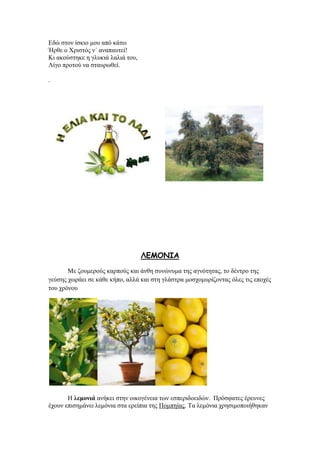 Δδψ ζηνλ ίζθην κνπ απφ θάησ
Ήξζε ν Υξηζηφο λ΄ αλαπαπηεί!
Κη αθνχζηεθε ε γιπθηά ιαιηά ηνπ,
Λίγν πξνηνχ λα ζηαπξσζεί.
.
ΘΓΙΜΚΖΑ
Με δνπκεξνχο θαξπνχο θαη άλζε ζπλψλπκα ηεο αγλφηεηαο, ην δέληξν ηεο
γεχζεο ρσξάεη ζε θάζε θήπν, αιιά θαη ζηε γιάζηξα κνζρνκπξίδνληαο φιεο ηηο επνρέο
ηνπ ρξφλνπ
Ζ ιεκνληά αλήθεη ζηελ νηθνγέλεηα ησλ εζπεξηδνεηδψλ. Πξφζθαηεο έξεπλεο
έρνπλ επηζεκάλεη ιεκφληα ζηα εξείπηα ηεο Πνκπείαο. Σα ιεκφληα ρξεζηκνπνηήζεθαλ
 