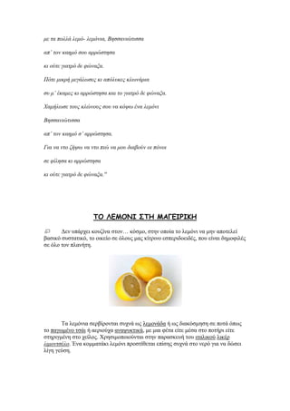 με ηα πολλά λεμό- λεμόνια, Bεζζανιώηιζζα
απ’ ηον καεμό ζος αππώζηεζα
κι ούηε γιαηπό δε θώναξα.
Πόηε μικπή μεγάλυζερ κι απόλςκερ κλυνάπια
ζς μ’ έκαμερ κι αππώζηεζα και ηο γιαηπό δε θώναξα.
Xαμήλυζε ηοςρ κλώνοςρ ζος να κότυ ένα λεμόνι
Bεζζανιώηιζζα
απ’ ηον καεμό ζ’ αππώζηεζα.
Για να νηο δήτυ να νηο πιώ να μος διαβούν οι πόνοι
ζε θίλεζα κι αππώζηεζα
κι ούηε γιαηπό δε θώναξα.''
ΠΜ ΘΓΙΜΚΖ ΟΠΕ ΙΑΓΓΖΞΖΗΕ
Γελ ππάξρεη θνπδίλα ζηνλ… θφζκν, ζηελ νπνία ην ιεκφλη λα κελ απνηειεί
βαζηθφ ζπζηαηηθφ, ην νηθείν ζε φινπο καο θίηξηλν εζπεξηδνεηδέο, πνπ είλαη δεκνθηιέο
ζε φιν ηνλ πιαλήηε.
Σα ιεκφληα ζεξβίξνληαη ζπρλά σο ιεκνλάδα ή σο δηαθφζκεζε ζε πνηά φπσο
ην παγσκέλν ηζάη ή αεξηνχρα αλαςπθηηθά, κε κηα θέηα είηε κέζα ζην πνηήξη είηε
ζηεξηγκέλε ζην ρείινο. Υξεζηκνπνηνχληαη ζηελ παξαζθεπή ηνπ ηηαιηθνχ ιηθέξ
λιμονηζέλο. Έλα θνκκαηάθη ιεκφλη πξνζηίζεηαη επίζεο ζπρλά ζην λεξφ γηα λα δψζεη
ιίγε γεχζε.
 