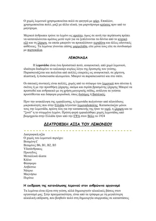 Ο ρπκφο ιεκνληνχ ρξεζηκνπνηείηαη πνιχ ζε θαγεηά κε ςάξη. Δπηπιένλ,
ρξεζηκνπνηείηαη πνιχ, καδί κε άιια πιηθά, γηα καξηλάξηζκα θξέαηνο πξηλ απφ ην
καγείξεκα.
Μεξηθνί άλζξσπνη ηξψλε ην ιεκφλη σο θξνχην, φκσο ζε απηή ηελ πεξίπησζε πξέπεη
λα θαηαλαιψλεηαη ακέζσο κεηά λεξφ γηα λα μεπιέλνληαη ηα δφληηα απφ ην θηηξηθφ
νμχ θαη ηε δάραξε, ηα νπνία κπνξνχλ λα πξνθαιέζνπλ ηεξεδφλα θαη άιιεο νδνληηθέο
αζζέλεηεο. Σα ιεκφληα γίλνληαη επίζεο καξκειάδα, είηε κφλα ηνπο είηε ζε ζπλδπαζκφ
κε πνξηνθάιηα.
ΘΓΙΜΚΑΔΑ
Ζ ιεκνλάδα είλαη έλα δξνζηζηηθφ πνηφ, αλαςπθηηθφ, απφ ρπκφ ιεκνληνχ,
ηδηαίηεξα δηαδνκέλν ην θαινθαίξη θπξίσο ιφγσ ηεο δξνζεξήο ηνπ γεχζεο.
Παξαζθεπάδεηαη θαη πσιείηαη απφ πνιιέο εηαηξείεο σο αλαςπθηηθφ, ζε ράξηηλε,
πιαζηηθή, ή ζπζθεπαζία αινπκηλίνπ. Μπνξεί λα παξαζθεπαζηεί θαη ζην ζπίηη.
Οη ζπηηηθέο ζπληαγέο είλαη πνιιέο, ρπκφο απφ ην ζηχςηκν ηνπ ιεκνληνχ πνπ πίλεηαη ή
ζθέηνο ή κε ηελ πξνζζήθε δάραξεο, αθφκα θαη ζηξφπη βξαζκέλεο δάραξεο Μπνξεί λα
πξνζηεζεί θαη αλζξαθηθφ κε ηε ρξήζε καγεηξηθήο ζφδαο, αλάινγα ηα γνχζηα
πξνζηίζεληαη θαη δηάθνξα κπξσδηθά, φπσο δπφζκνο ή βαζηιηθφο.
Πξηλ ηελ αλαθάιπςε ηεο εκθηάισζεο, ε ιεκνλάδα πσινχληαλ απφ πιαλφδηνπο
κηθξνπσιεηέο πνπ ζηελ Διιάδα ιέγνληαλ ιεκνλαδνπψιεο. Καηαζθεχαδαλ κφλνη
ηνπο ηελ ιεκνλάδα, πξψηε χιε γηα ηελ θαηαζθεπήο ηεο ήηαλ ην λεξφ, ε δάραξε θαη ην
"μπλφ" ε ην ζηπκκέλν ιεκφλη. Πξψηε θνξά εκθηαιψζεθε ρπκφο ιεκνλάδαο απφ
βηνκεραλία ζηελ Διιάδα ήηαλ απφ ηελ ΔΦΑ ζηνλ Βφιν ην 1924
ΔΖΑΠΞΜΦΖΗΕ ΑΛΖΑ ΠΜΡ ΘΓΙΜΚΖΜΡ
Γηαηξνθηθή αμία
Ο ρπκφο ηνπ ιεκνληνχ πεξηέρεη:
Βηηακίλε C
Βηηακίλεο Β6, Β1, Β2, Β3
Τδαηάλζξαθεο
Πξσηεΐλεο
Μεηαιιηθά άιαηα
Κάιην
Φψζθνξν
Αζβέζηην
Νάηξην
Μαγλήζην
Ππξίηην
Ε επίδραζε ηες θαηακάιωζες ιεμοκηού ζηοκ ακζρώπηκο οργακηζμό
Σα ιεκφληα είλαη φμηλα ζηε γεχζε, αιιά δεκηνπξγνχλ αιθαιηθέο βάζεηο ζηνλ
νξγαληζκφ καο. ΢ηελ πξαγκαηηθφηεηα, είλαη απφ ηα ηξφθηκα κε ηε κεγαιχηεξε
αιθαιηθή επίδξαζε, πνπ βνεζνχλ πνιχ ζηε δεκηνπξγία ηζνξξνπίαο ζε θαηαζηάζεηο
 