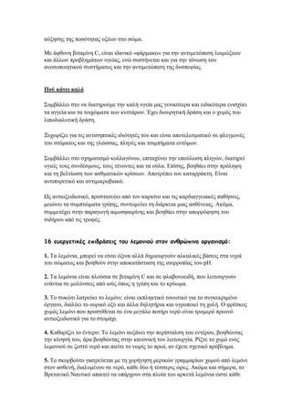 αχμεζεο ηεο πνζφηεηαο νμέσλ ζην ζψκα.
Με άθζνλε βηηακίλε C, είλαη ηδαληθφ «θάξκαθν» γηα ηελ αληηκεηψπηζε ινηκψμεσλ
θαη άιισλ πξνβιεκάησλ πγείαο, ελψ ζπζηήλεηαη θαη γηα ηελ ηφλσζε ηνπ
αλνζνπνηεηηθνχ ζπζηήκαηνο θαη ηελ αληηκεηψπηζε ηεο δπζπεςίαο.
Πνύ θάλεη θαιό
΢πκβάιιεη ζην λα δηαηεξνχκε ηελ θαιή πγεία καο γεληθφηεξα θαη εηδηθφηεξα εληζρχεη
ηα αγγεία θαη ηα ηνηρψκαηα ησλ θπηηάξσλ. Έρεη δηνπξεηηθή δξάζε θαη ν ρπκφο ηνπ
ιηπνδηαιπηηθή δξάζε.
Ξερσξίδεη γηα ηηο αληηζεπηηθέο ηδηφηεηέο ηνπ θαη είλαη απνηειεζκαηηθφ ζε θιεγκνλέο
ηνπ ζηφκαηνο θαη ηεο γιψζζαο, πιεγέο θαη ηζηκπήκαηα εληφκσλ.
΢πκβάιιεη ζην ζρεκαηηζκφ θνιιαγφλνπ, επηηαρχλεη ηελ επνχισζε πιεγψλ, δηαηεξεί
πγηείο ηνπο ζπλδέζκνπο, ηνπο ηέλνληεο θαη ηα νχια. Δπίζεο, βνεζάεη ζηελ πξφιεςε
θαη ηε βειηίσζε ησλ αζζκαηηθψλ θξίζεσλ. Απνηξέπεη ηνλ θαηαξξάθηε. Δίλαη
αληηππξεηηθφ θαη αληηκηθξνβηαθφ.
Χο αληηνμεηδσηηθφ, πξνζηαηεχεη απφ ηνλ θαξθίλν θαη ηηο θαξδηαγγεηαθέο παζήζεηο,
κεηψλεη ηα ζπκπηψκαηα γξίπεο, ζπληνκεχεη ηε δηάξθεηα κηαο αζζέλεηαο. Αθφκα,
ζπκκεηέρεη ζηελ παξαγσγή αηκνζθαηξίλεο θαη βνεζάεη ζηελ απνξξφθεζε ηνπ
ζηδήξνπ απφ ηηο ηξνθέο.
16 εσεργεηηθές επηδράζεης ηοσ ιεμοκηού ζηοκ ακζρώπηκο οργακηζμό:
1. Σα ιεκφληα, κπνξεί λα είλαη φμηλα αιιά δεκηνπξγνχλ αιθαιηθέο βάζεηο ζηα πγξά
ηνπ ζψκαηνο θαη βνεζνχλ ζηελ απνθαηάζηαζε ηεο ηζνξξνπίαο ηνπ pH.
2. Σα ιεκφληα είλαη πινχζηα ζε βηηακίλε C θαη ζε θιαβνλνεηδή, πνπ ιεηηνπξγνχλ
ελάληηα ζε κνιχλζεηο απφ ηνχο φπσο ε γξίπε θαη ην θξχσκα.
3. Σν ζπθψηη ιαηξεχεη ην ιεκφλη: είλαη εθπιεθηηθφ ηνλσηηθφ γηα ην ζπγθεθξηκέλν
φξγαλν, δηαιχεη ην νπξηθφ νμχ θαη άιια δειεηήξηα θαη πγξνπνηεί ηε ρνιή. Ο θξέζθνο
ρπκφο ιεκφλη πνπ πξνζηίζεηαη ζε έλα κεγάιν πνηήξη λεξφ είλαη ηξνκεξφ πξσηλφ
αληηνμεηδσηηθφ γηα ην ζηνκάρη.
4. Καζαξίδεη ην έληεξν: Σν ιεκφλη απμάλεη ηελ πεξίζηαιζε ηνπ εληέξνπ, βνεζψληαο
ηελ θίλεζή ηνπ, άξα βνεζψληαο ζηελ θαλνληθή ηνπ ιεηηνπξγία. Ρίμηε ην ρπκφ ελφο
ιεκνληνχ ζε δεζηφ λεξφ θαη πηείηε ην λσξίο ην πξσί, αλ έρεηε ζρεηηθφ πξφβιεκα.
5. Σν ζθνξβνχην γηαηξεχεηαη κε ηε ρνξήγεζε κεξηθψλ γξακκαξίσλ ρπκνχ απφ ιεκφλη
ζηνλ αζζελή, δηαιπκέλνπ ζε λεξφ, θάζε δχν ή ηέζζεξηο ψξεο. Αθφκα θαη ζήκεξα, ην
Βξεηαληθφ Ναπηηθφ απαηηεί λα ππάξρνπλ ζηα πινία ηνπ αξθεηά ιεκφληα ψζηε θάζε
 