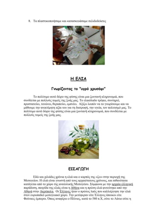 8. Σα πιαζηηθνπνηήζακε θαη θαηαζθεπάζακε ζειηδνδείθηεο
H ΓΘΖΑ
Γκωρίδοκηας ηο "σγρό τρσζάθη"
Σν πνιχηηκν απηφ δψξν ηεο θχζεο είλαη κηα δσληαλή θιεξνλνκηά, πνπ
ζπλδέεηαη κε πνιινχο ηνκείο ηεο δσήο καο. Σν ειαηφιαδν ηξέθεη, ζπληεξεί,
πξνζηαηεχεη, ηνλψλεη, ζεξαπεχεη, εκπλέεη. Αμίδεη ινηπφλ λα ην γλσξίζνπκε θαη λα
κάζνπκε ηελ αλεθηίκεηε αμία ηνπ γηα ηε δηαηξνθή, ηελ πγεία, ηνλ πνιηηηζκφ καο. Σν
πνιχηηκν απηφ δψξν ηεο θχζεο είλαη κηα δσληαλή θιεξνλνκηά, πνπ ζπλδέεηαη κε
πνιινχο ηνκείο ηεο δσήο καο.
ΓΖΟΑΓΩΓΕ
Δδψ θαη ρηιηάδεο ρξφληα ε ειηά θαη ν θαξπφο ηεο «δεη» ζηελ πεξηνρή ηεο
Μεζνγείνπ. Ζ ειηά είλαη γλσζηή απφ ηνπο αξραηφηαηνπο ρξφλνπο, θαη πηζαλφηαηα
θαηάγεηαη απφ ην ρψξν ηεο αλαηνιηθήο Μεζνγείνπ. ΢χκθσλα κε ηελ αξραία ειιεληθή
παξάδνζε, παηξίδα ηεο ειηάο είλαη ε Αζήλα θαη ε πξψηε ειηά θπηεχηεθε απφ ηελ
Αζελά ζηελ Αθξφπνιε. Οη Έιιελεο ήηαλ ν πξψηνο ιαφο πνπ θαιιηέξγεζε ηελ ειηά
ζηνλ επξσπατθφ κεζνγεηαθφ ρψξν. Σελ κεηέθεξαλ είηε Έιιελεο άπνηθνη είηε
Φνίληθεο έκπνξνη. ΋πσο αλαθέξεη ν Πιίληνο, θαηά ην 580 π.Υ, νχηε ην Λάηην νχηε ε
 