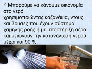  Μπορούμε να κάνουμε οικονομία
στο νερό
χρησιμοποιώντας καζανάκια, ντους
και βρύσες που έχουν σύστημα
χαμηλής ροής ή με υποστήριξη αέρα
και μειώνουν την κατανάλωση νερού
μέχρι και 90 %.
 