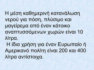Η μέση καθημερινή κατανάλωση
νερού για πόση, πλύσιμο και
μαγείρεμα από έναν κάτοικο
αναπτυσσόμενων χωρών είναι 10
λίτρα.
Η ίδια χρήση για έναν Ευρωπαίο ή
Αμερικανό πολίτη είναι 200 και 400
λίτρα αντίστοιχα.
 