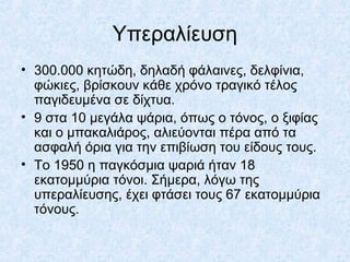 Υπεραλίευση
• 300.000 κητώδη, δηλαδή φάλαινες, δελφίνια,
φώκιες, βρίσκουν κάθε χρόνο τραγικό τέλος
παγιδευμένα σε δίχτυα.
• 9 στα 10 μεγάλα ψάρια, όπως ο τόνος, ο ξιφίας
και ο μπακαλιάρος, αλιεύονται πέρα από τα
ασφαλή όρια για την επιβίωση του είδους τους.
• Το 1950 η παγκόσμια ψαριά ήταν 18
εκατομμύρια τόνοι. Σήμερα, λόγω της
υπεραλίευσης, έχει φτάσει τους 67 εκατομμύρια
τόνους.
 