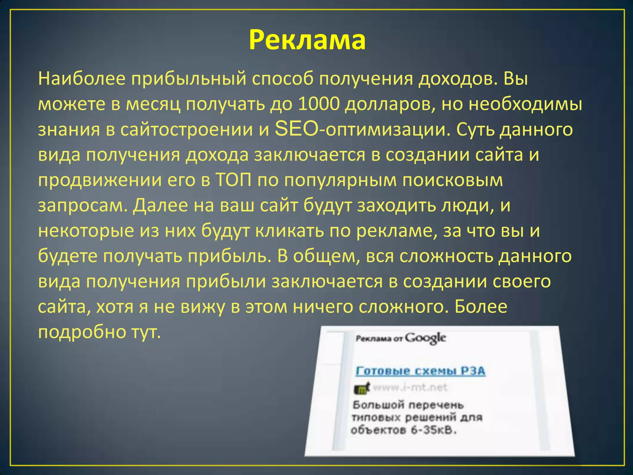 Реклама
Наиболее прибыльный способ получения доходов. Вы
можете в месяц получать до 1000 долларов, но необходимы
знания в сайтостроении и SEO-оптимизации. Суть данного
вида получения дохода заключается в создании сайта и
продвижении его в ТОП по популярным поисковым
запросам. Далее на ваш сайт будут заходить люди, и
некоторые из них будут кликать по рекламе, за что вы и
будете получать прибыль. В общем, вся сложность данного
вида получения прибыли заключается в создании своего
сайта, хотя я не вижу в этом ничего сложного. Более
подробно тут.
 