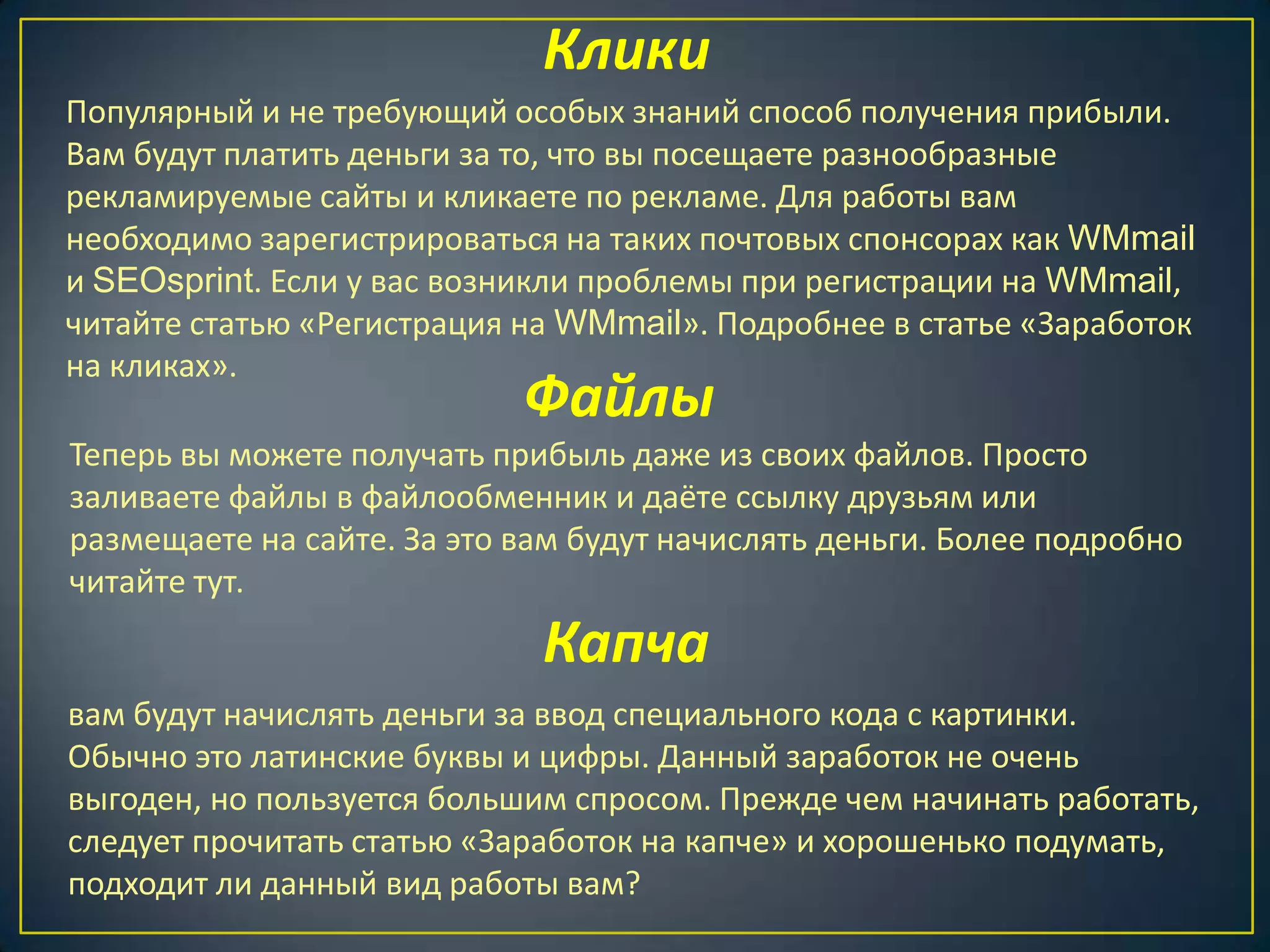 Клики
Популярный и не требующий особых знаний способ получения прибыли.
Вам будут платить деньги за то, что вы посещаете разнообразные
рекламируемые сайты и кликаете по рекламе. Для работы вам
необходимо зарегистрироваться на таких почтовых спонсорах как WMmail
и SEOsprint. Если у вас возникли проблемы при регистрации на WMmail,
читайте статью «Регистрация на WMmail». Подробнее в статье «Заработок
на кликах».
Файлы
Теперь вы можете получать прибыль даже из своих файлов. Просто
заливаете файлы в файлообменник и даёте ссылку друзьям или
размещаете на сайте. За это вам будут начислять деньги. Более подробно
читайте тут.
Капча
вам будут начислять деньги за ввод специального кода с картинки.
Обычно это латинские буквы и цифры. Данный заработок не очень
выгоден, но пользуется большим спросом. Прежде чем начинать работать,
следует прочитать статью «Заработок на капче» и хорошенько подумать,
подходит ли данный вид работы вам?
 