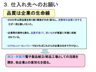 ３．仕入れ先へのお願い
品質は企業の生命線
・２０００年以降品質を取り巻く環境が大きく変化し、消費者の品質に対する
目が一段と厳しくなった。
・企業間の競争も激化、品質が良くて、安いものが豊富に市場に供給
されている。
・エクセレント・カンパニ...