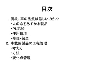 目次
１．何故、車の品質は厳しいのか？
・人の命をあずかる製品
・ＰＬ訴訟
・使用環境
・修理・保全
２．車載用製品の工程管理
・考え方
・方法
・変化点管理
 