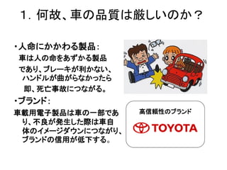 １．何故、車の品質は厳しいのか？
・人命にかかわる製品：
車は人の命をあずかる製品
であり、ブレーキが利かない、
ハンドルが曲がらなかったら
即、死亡事故につながる。
・ブランド：
車載用電子製品は車の一部であ
り、不良が発生した際は車自
体の...