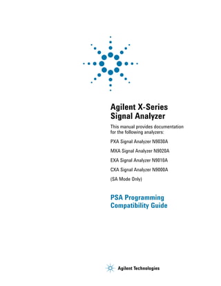 Agilent Technologies
PSA Programming
Compatibility Guide
Agilent X-Series
Signal Analyzer
This manual provides documentation
for the following analyzers:
PXA Signal Analyzer N9030A
MXA Signal Analyzer N9020A
EXA Signal Analyzer N9010A
CXA Signal Analyzer N9000A
(SA Mode Only)
 