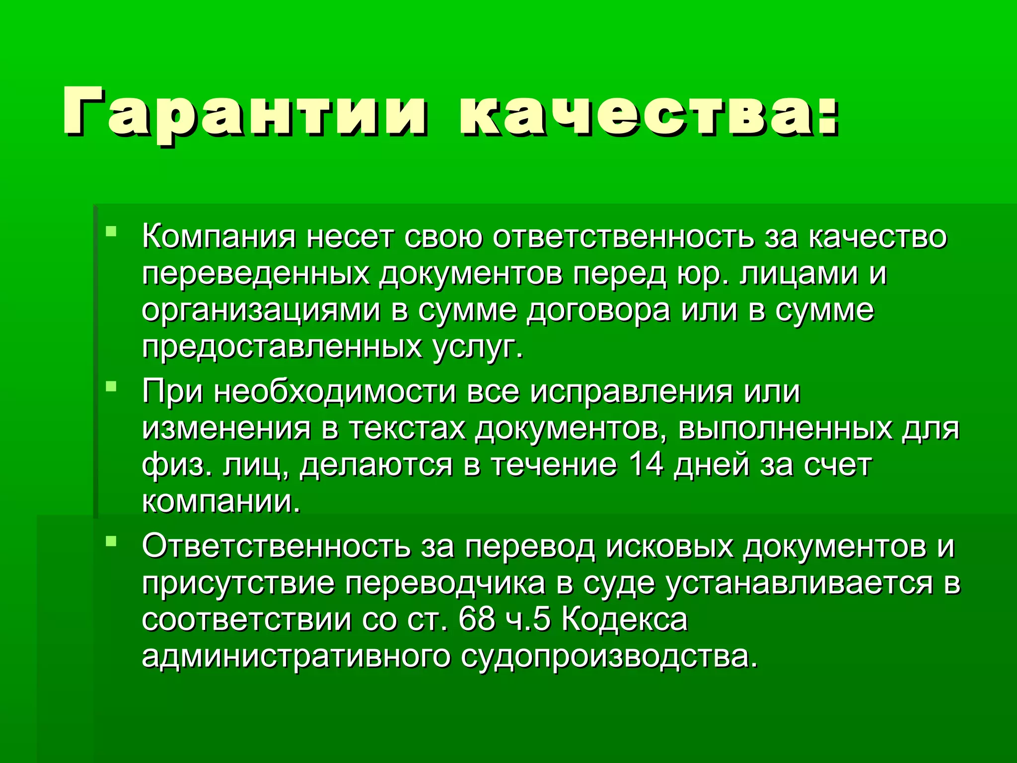 Гарантии качества:Гарантии качества:
 Компания несет свою ответственность за качествоКомпания несет свою ответственность за качество
переведенных документов перед юр. лицами ипереведенных документов перед юр. лицами и
организациями в сумме договора или в суммеорганизациями в сумме договора или в сумме
предоставленных услуг.предоставленных услуг.
 При необходимости все исправления илиПри необходимости все исправления или
изменения в текстах документов, выполненных дляизменения в текстах документов, выполненных для
физ. лиц, делаются в течение 14 дней за счетфиз. лиц, делаются в течение 14 дней за счет
компании.компании.
 Ответственность за перевод исковых документов иОтветственность за перевод исковых документов и
присутствие переводчика в суде устанавливается вприсутствие переводчика в суде устанавливается в
соответствии со ст. 68 ч.5 Кодексасоответствии со ст. 68 ч.5 Кодекса
административного судопроизводства.административного судопроизводства.
 