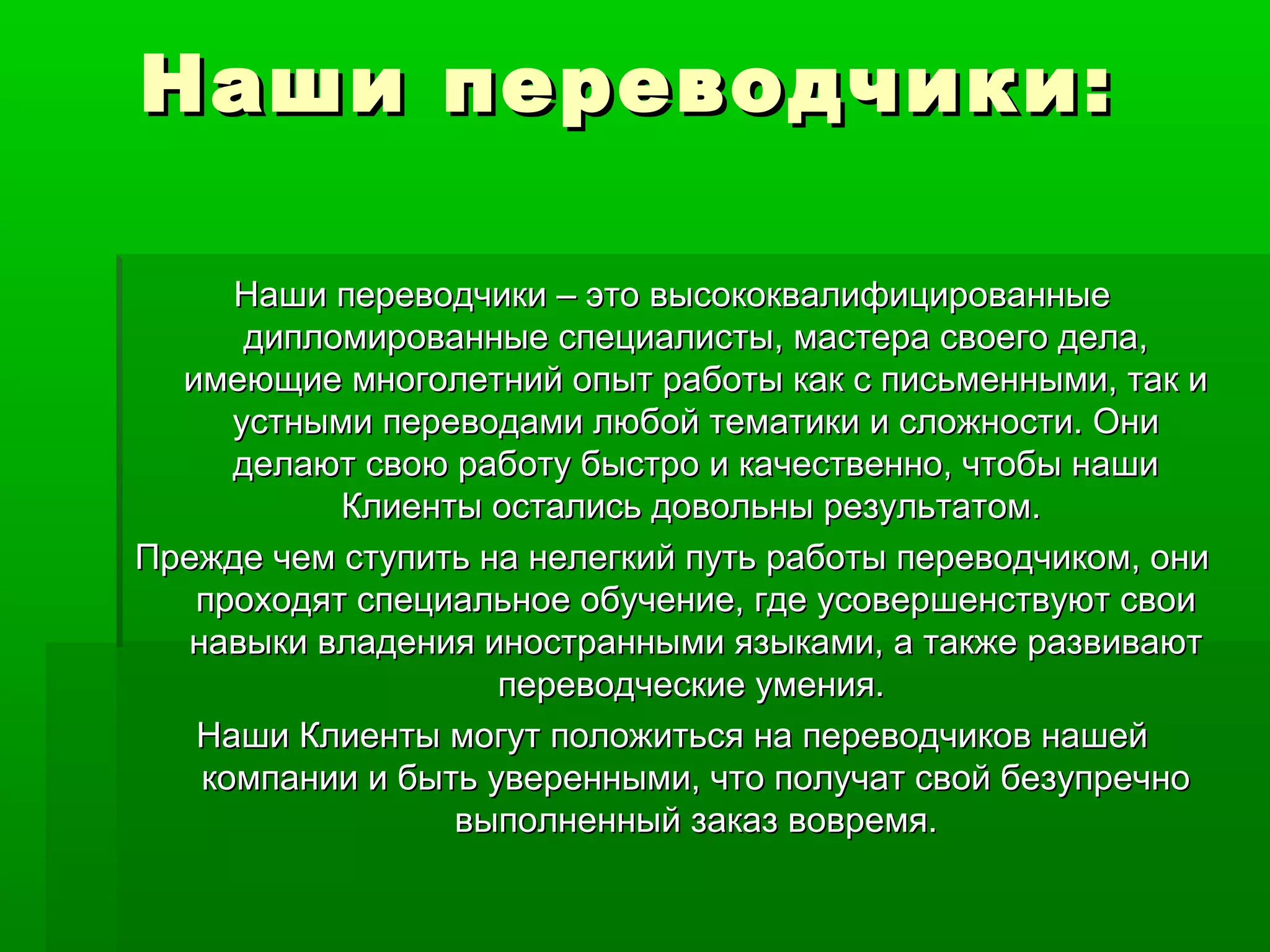 Наши переводчики:Наши переводчики:
Наши переводчики – это высококвалифицированныеНаши переводчики – это высококвалифицированные
дипломированные специалисты, мастера своего дела,дипломированные специалисты, мастера своего дела,
имеющие многолетний опыт работы как с письменными, так иимеющие многолетний опыт работы как с письменными, так и
устными переводами любой тематики и сложности. Ониустными переводами любой тематики и сложности. Они
делают свою работу быстро и качественно, чтобы нашиделают свою работу быстро и качественно, чтобы наши
Клиенты остались довольны результатом.Клиенты остались довольны результатом.
Прежде чем ступить на нелегкий путь работы переводчиком, ониПрежде чем ступить на нелегкий путь работы переводчиком, они
проходят специальное обучение, где усовершенствуют своипроходят специальное обучение, где усовершенствуют свои
навыки владения иностранными языками, а также развиваютнавыки владения иностранными языками, а также развивают
переводческие умения.переводческие умения.
Наши Клиенты могут положиться на переводчиков нашейНаши Клиенты могут положиться на переводчиков нашей
компании и быть уверенными, что получат свой безупречнокомпании и быть уверенными, что получат свой безупречно
выполненный заказ вовремя.выполненный заказ вовремя.
 
